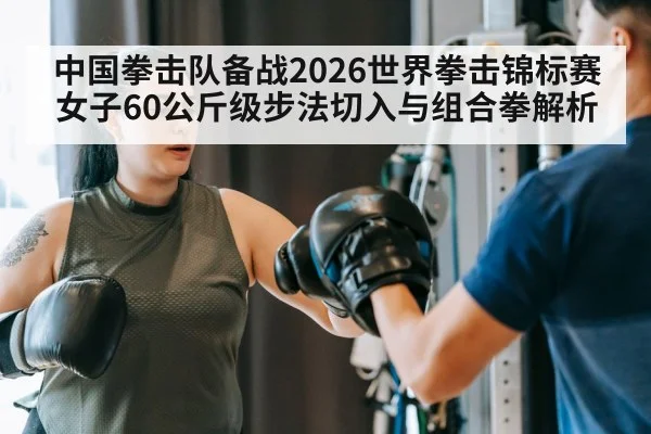 中国拳击队备战2026世界拳击锦标赛女子60公斤级步法切入与组合拳解析